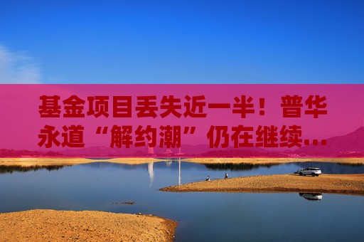 基金项目丢失近一半！普华永道“解约潮”仍在继续……