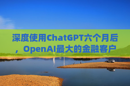 深度使用ChatGPT六个月后，OpenAI最大的金融客户评估：有效果，但扩展性存疑