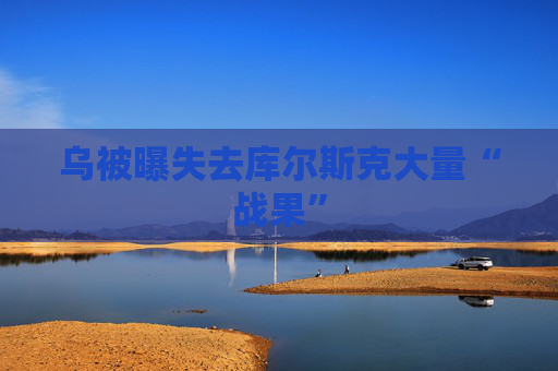 乌被曝失去库尔斯克大量“战果”