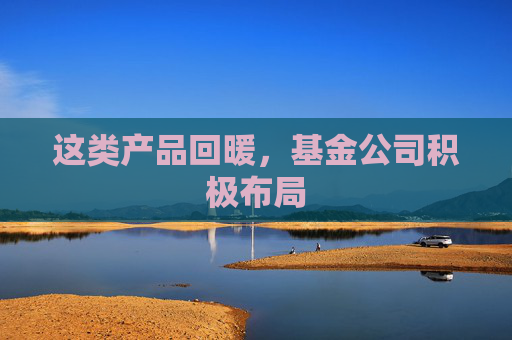 这类产品回暖，基金公司积极布局
