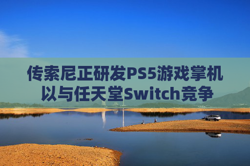 传索尼正研发PS5游戏掌机 以与任天堂Switch竞争