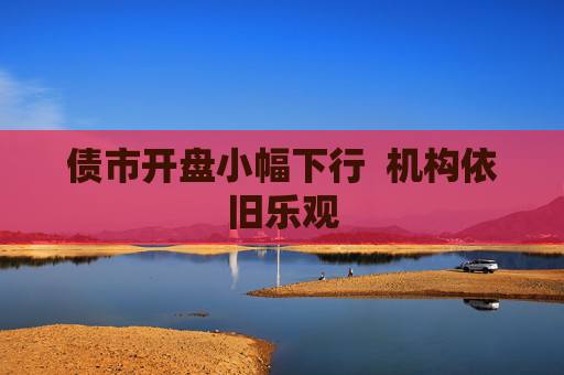 债市开盘小幅下行  机构依旧乐观