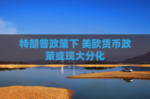 特朗普政策下 美欧货币政策或现大分化