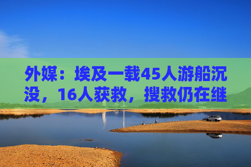 外媒：埃及一载45人游船沉没，16人获救，搜救仍在继续