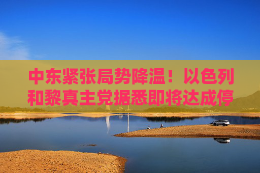 中东紧张局势降温！以色列和黎真主党据悉即将达成停火协议