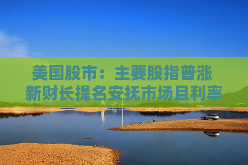 美国股市：主要股指普涨 新财长提名安抚市场且利率敏感型股走高