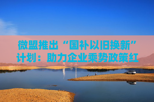 微盟推出“国补以旧换新”计划：助力企业乘势政策红利、谋求可持续增长