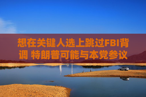 想在关键人选上跳过FBI背调 特朗普可能与本党参议员发生冲突