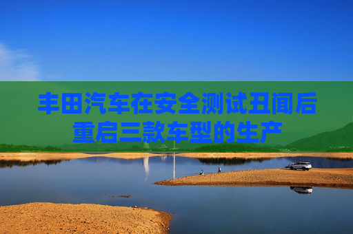 丰田汽车在安全测试丑闻后重启三款车型的生产
