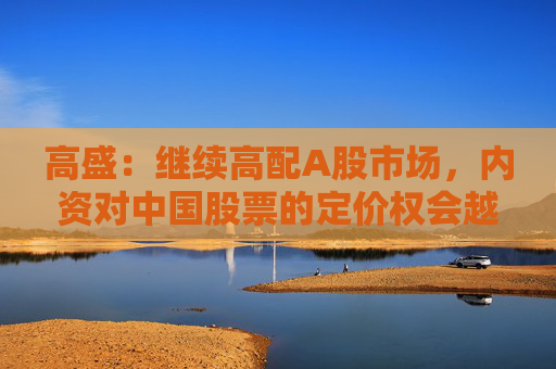 高盛：继续高配A股市场，内资对中国股票的定价权会越来越高