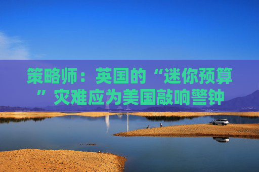 策略师：英国的“迷你预算”灾难应为美国敲响警钟