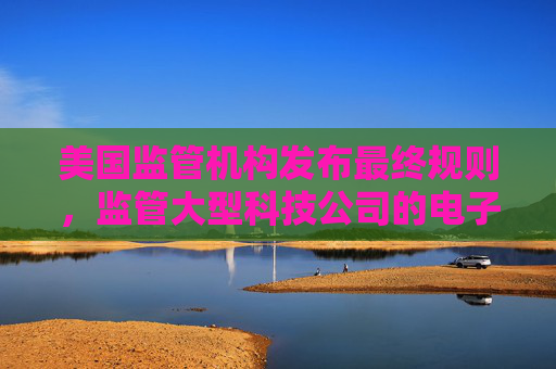 美国监管机构发布最终规则，监管大型科技公司的电子钱包