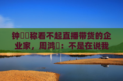 钟睒睒称看不起直播带货的企业家，周鸿祎：不是在说我，我没带货