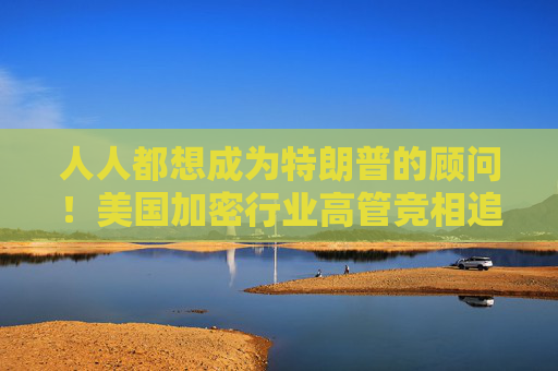 人人都想成为特朗普的顾问！美国加密行业高管竞相追求上岗