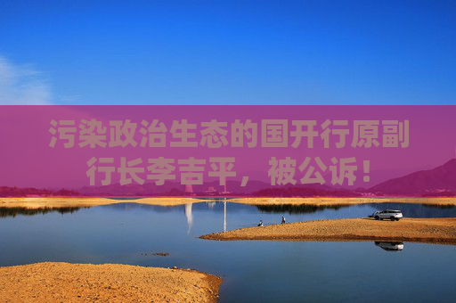 污染政治生态的国开行原副行长李吉平，被公诉！