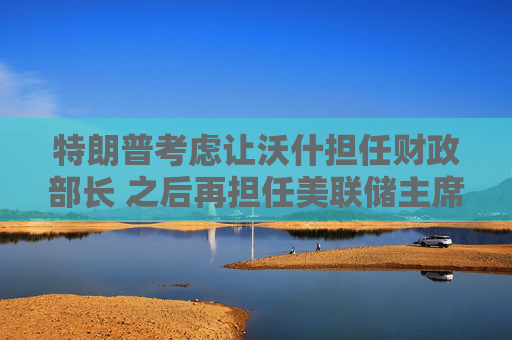 特朗普考虑让沃什担任财政部长 之后再担任美联储主席