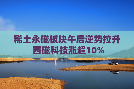 稀土永磁板块午后逆势拉升 西磁科技涨超10%