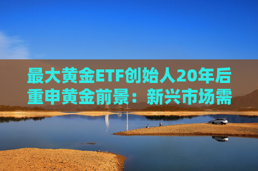 最大黄金ETF创始人20年后重申黄金前景：新兴市场需求或驱动金价持续攀升