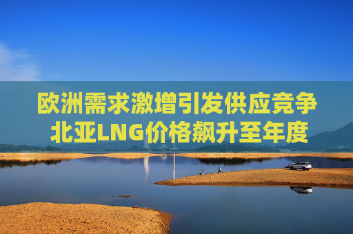 欧洲需求激增引发供应竞争 北亚LNG价格飙升至年度新高