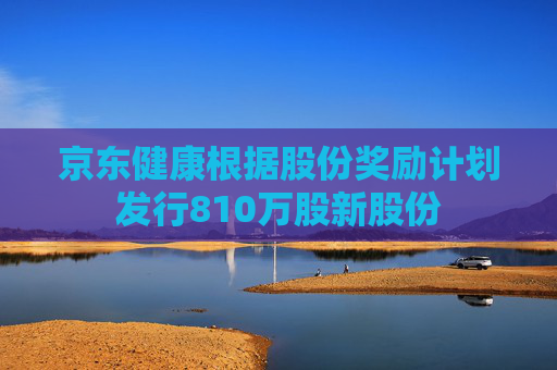 京东健康根据股份奖励计划发行810万股新股份