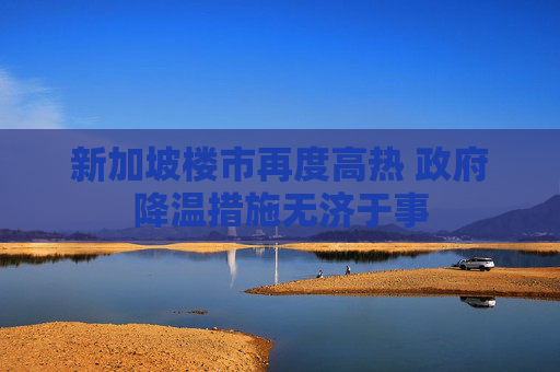 新加坡楼市再度高热 政府降温措施无济于事