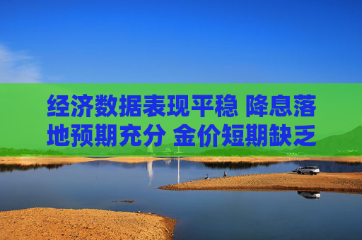 经济数据表现平稳 降息落地预期充分 金价短期缺乏上涨动能