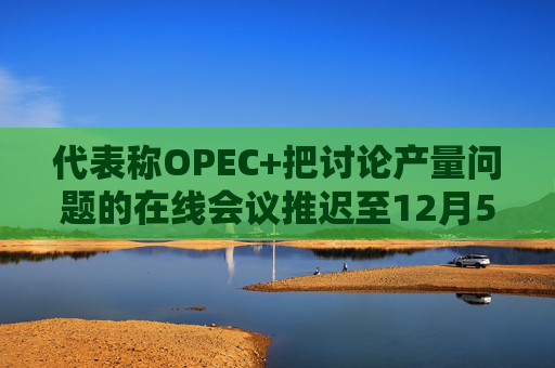 代表称OPEC+把讨论产量问题的在线会议推迟至12月5日
