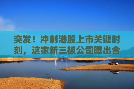 突发！冲刺港股上市关键时刻，这家新三板公司曝出合同诉讼