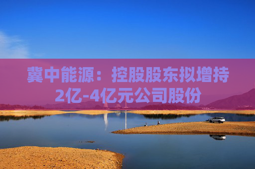 冀中能源：控股股东拟增持2亿-4亿元公司股份