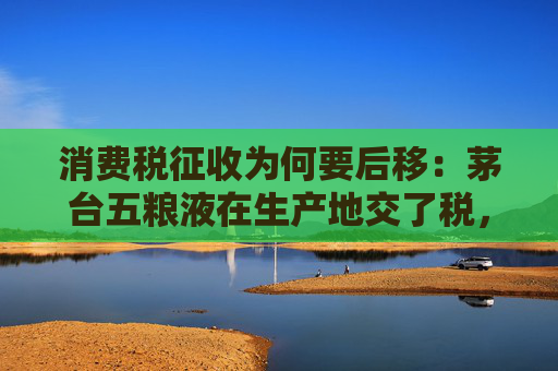 消费税征收为何要后移：茅台五粮液在生产地交了税，和消费地还有什么关系？