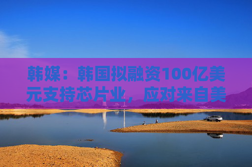 韩媒：韩国拟融资100亿美元支持芯片业，应对来自美新政府不确定性和行业激烈竞争