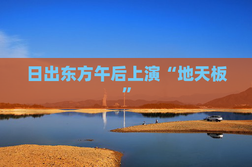 日出东方午后上演“地天板”