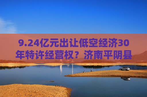 9.24亿元出让低空经济30年特许经营权？济南平阴县政府回应