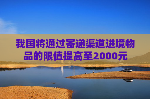 我国将通过寄递渠道进境物品的限值提高至2000元