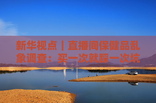 新华视点｜直播间保健品乱象调查：买一次就踩一次坑 虚假宣传为何屡禁不绝？