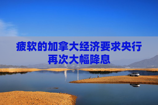 疲软的加拿大经济要求央行再次大幅降息