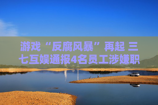 游戏“反腐风暴”再起 三七互娱通报4名员工涉嫌职务侵占案件，集中在营销部门