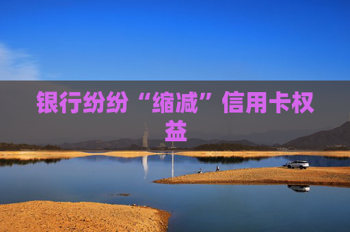 银行纷纷“缩减”信用卡权益