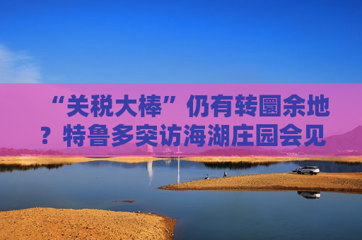 “关税大棒”仍有转圜余地？特鲁多突访海湖庄园会见特朗普