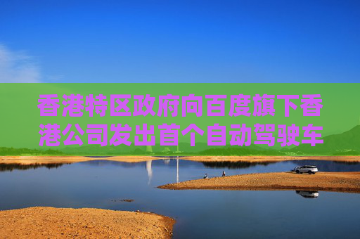 香港特区政府向百度旗下香港公司发出首个自动驾驶车辆先导牌照