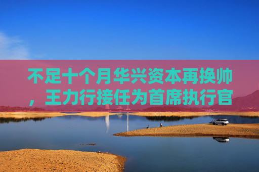 不足十个月华兴资本再换帅，王力行接任为首席执行官