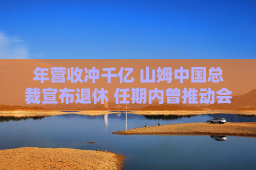 年营收冲千亿 山姆中国总裁宣布退休 任期内曾推动会员费从150元涨到260元