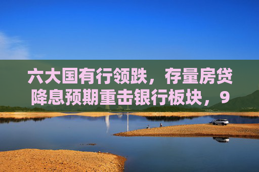 六大国有行领跌，存量房贷降息预期重击银行板块，9月楼市政策窗口期临近，2000亿调降空间如何权衡？