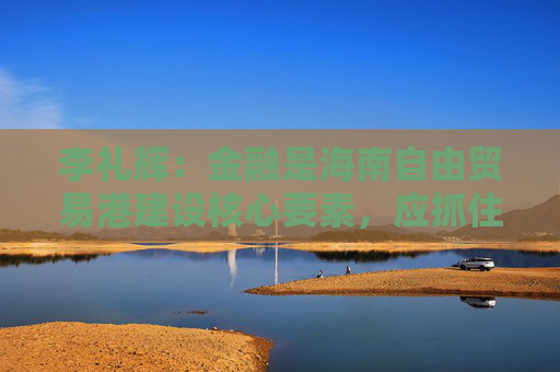 李礼辉：金融是海南自由贸易港建设核心要素，应抓住两大机遇