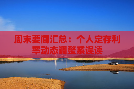 周末要闻汇总：个人定存利率动态调整系误读