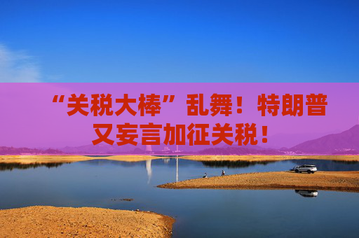 “关税大棒”乱舞！特朗普又妄言加征关税！