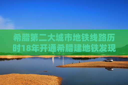 希腊第二大城市地铁线路历时18年开通希腊建地铁发现大量文物和遗迹