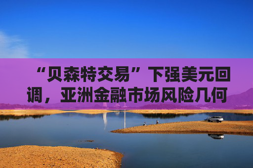 “贝森特交易”下强美元回调，亚洲金融市场风险几何？