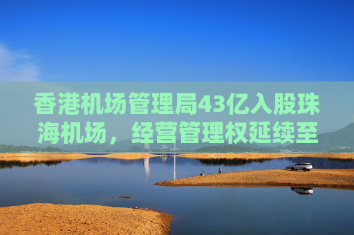 香港机场管理局43亿入股珠海机场，经营管理权延续至2046年