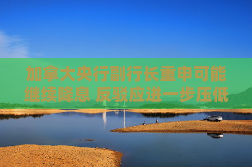 加拿大央行副行长重申可能继续降息 反驳应进一步压低通胀的观点
